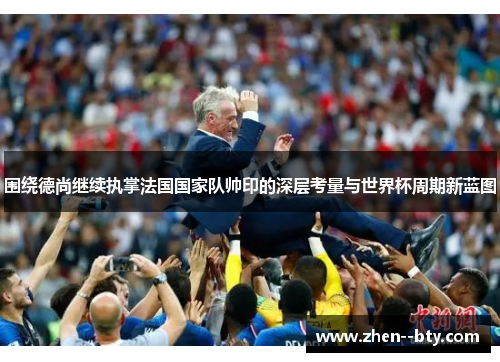 围绕德尚继续执掌法国国家队帅印的深层考量与世界杯周期新蓝图 围绕德尚继续执掌法国国家队帅印的深层考量与世界杯周期新蓝图