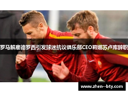 罗马解雇德罗西引发球迷抗议俱乐部CEO莉娜苏卢库辞职