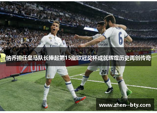 纳乔担任皇马队长捧起第15座欧冠奖杯成就辉煌历史再创传奇 纳乔担任皇马队长捧起第15座欧冠奖杯成就辉煌历史再创传奇
